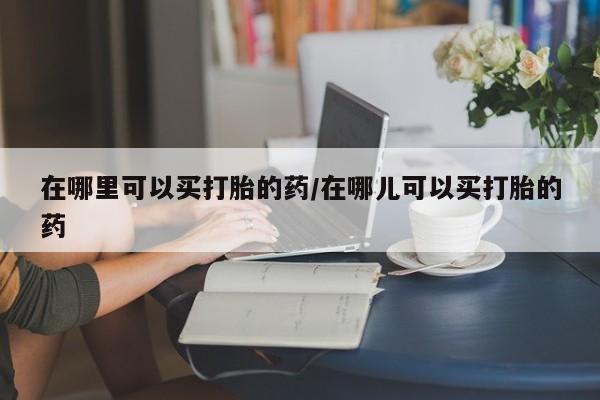 网上怎么购买流产药在哪里可以买打胎的药/在哪儿可以买打胎的药