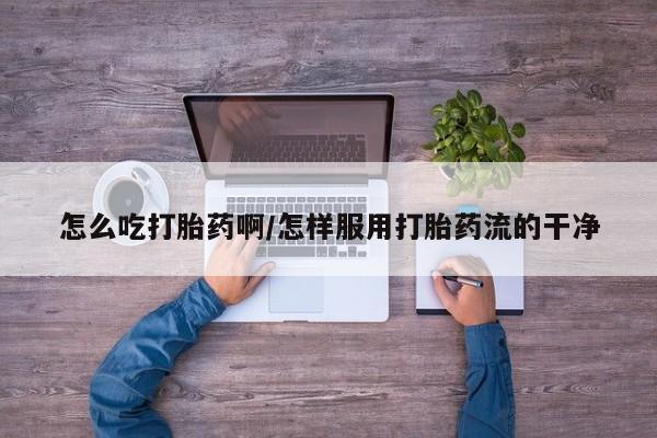 网上怎么购买流产药怎么吃打胎药啊/怎样服用打胎药流的干净