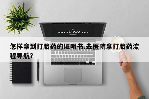 网上怎么购买流产药怎样拿到打胎药的证明书.去医院拿打胎药流程导航？