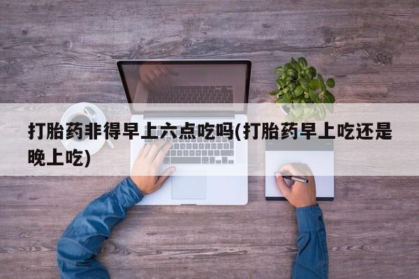 网上怎么购买流产药打胎药非得早上六点吃吗(打胎药早上吃还是晚上吃)