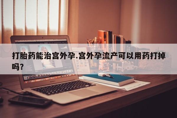 网上怎么购买流产药打胎药能治宫外孕.宫外孕流产可以用药打掉吗？