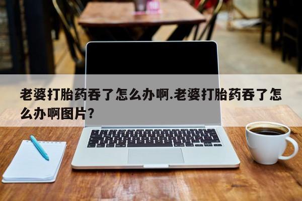 网上怎么购买流产药老婆打胎药吞了怎么办啊.老婆打胎药吞了怎么办啊图片？