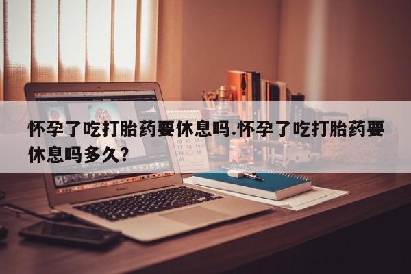 网上怎么购买流产药怀孕了吃打胎药要休息吗.怀孕了吃打胎药要休息吗多久？