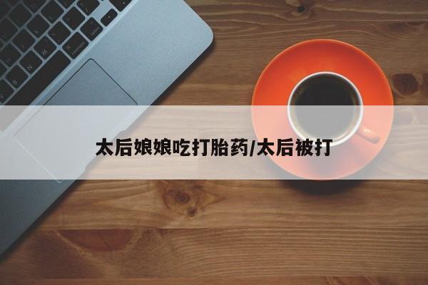 网上怎么购买流产药太后娘娘吃打胎药/太后被打