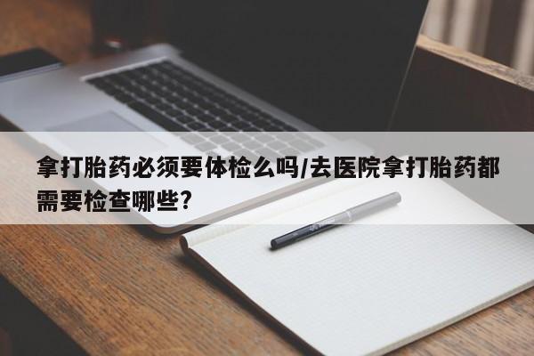 网上怎么购买流产药拿打胎药必须要体检么吗/去医院拿打胎药都需要检查哪些?