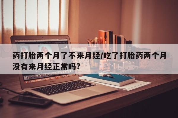 网上怎么购买流产药药打胎两个月了不来月经/吃了打胎药两个月没有来月经正常吗?