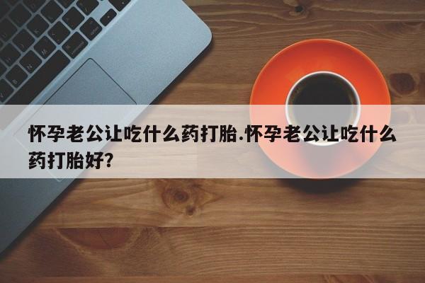 网上怎么购买流产药怀孕老公让吃什么药打胎.怀孕老公让吃什么药打胎好？