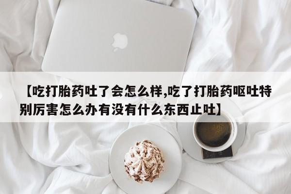 网上怎么购买流产药【吃打胎药吐了会怎么样,吃了打胎药呕吐特别厉害怎么办有没有什么东西止吐】