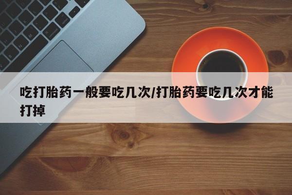 网上怎么购买流产药吃打胎药一般要吃几次/打胎药要吃几次才能打掉