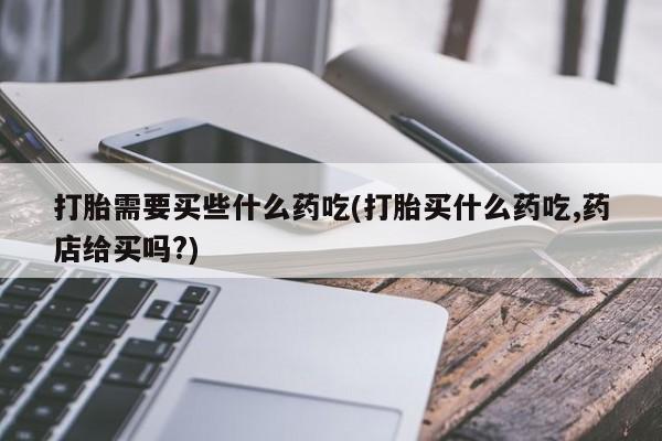 网上怎么购买流产药打胎需要买些什么药吃(打胎买什么药吃,药店给买吗?)