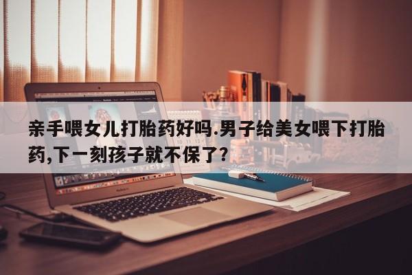 网上怎么购买流产药亲手喂女儿打胎药好吗.男子给美女喂下打胎药,下一刻孩子就不保了？