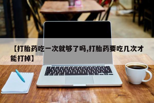 网上怎么购买流产药【打胎药吃一次就够了吗,打胎药要吃几次才能打掉】
