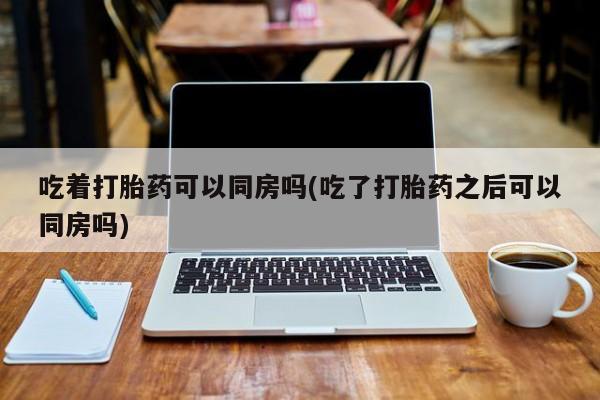 网上怎么购买流产药吃着打胎药可以同房吗(吃了打胎药之后可以同房吗)