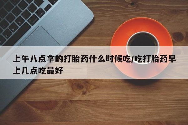 网上怎么购买流产药上午八点拿的打胎药什么时候吃/吃打胎药早上几点吃最好