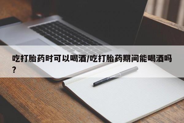 网上怎么购买流产药吃打胎药时可以喝酒/吃打胎药期间能喝酒吗?