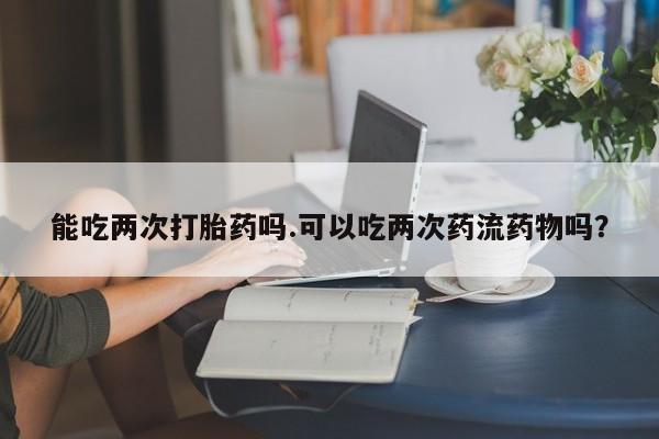网上怎么购买流产药能吃两次打胎药吗.可以吃两次药流药物吗？