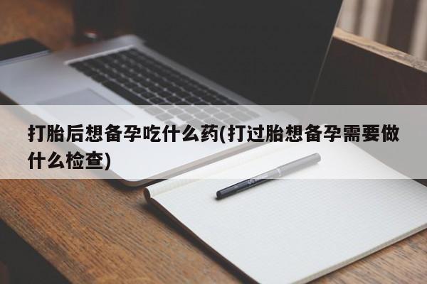 网上怎么购买流产药打胎后想备孕吃什么药(打过胎想备孕需要做什么检查)