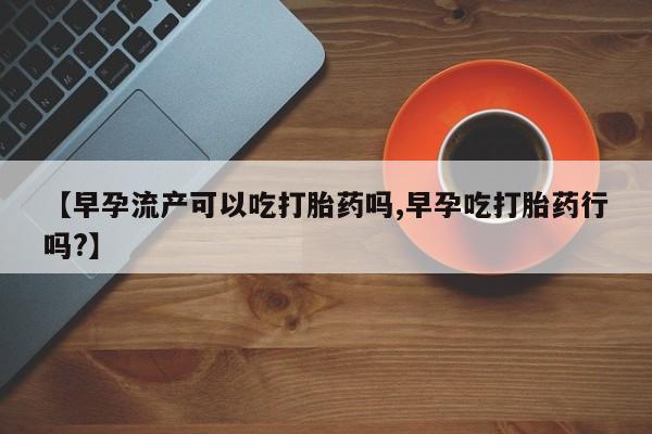 网上怎么购买流产药【早孕流产可以吃打胎药吗,早孕吃打胎药行吗?】