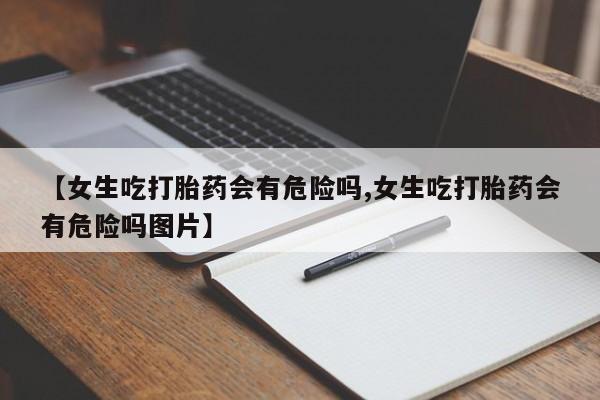 网上怎么购买流产药【女生吃打胎药会有危险吗,女生吃打胎药会有危险吗图片】