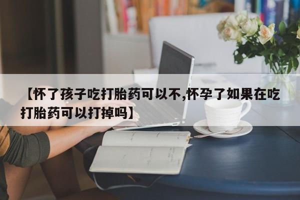 网上怎么购买流产药【怀了孩子吃打胎药可以不,怀孕了如果在吃打胎药可以打掉吗】