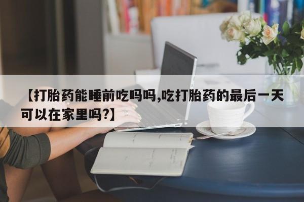 网上怎么购买流产药【打胎药能睡前吃吗吗,吃打胎药的最后一天可以在家里吗?】