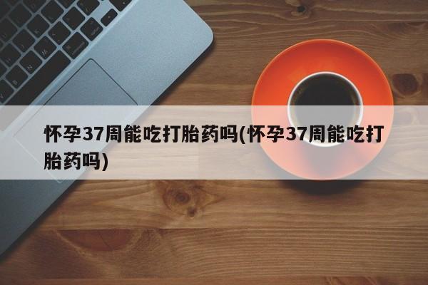 网上怎么购买流产药怀孕37周能吃打胎药吗(怀孕37周能吃打胎药吗)