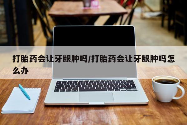 网上怎么购买流产药打胎药会让牙龈肿吗/打胎药会让牙龈肿吗怎么办