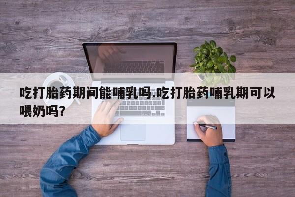 网上怎么购买流产药吃打胎药期间能哺乳吗.吃打胎药哺乳期可以喂奶吗?