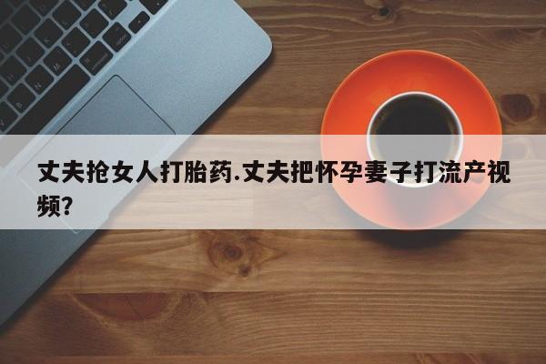 网上怎么购买流产药丈夫抢女人打胎药.丈夫把怀孕妻子打流产视频？