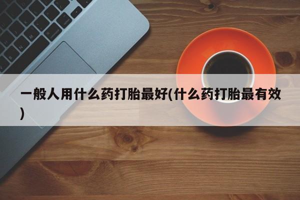 网上怎么购买流产药一般人用什么药打胎最好(什么药打胎最有效)