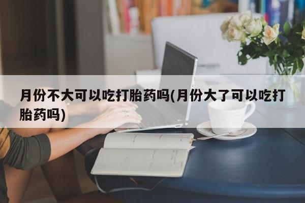 网上怎么购买流产药月份不大可以吃打胎药吗(月份大了可以吃打胎药吗)