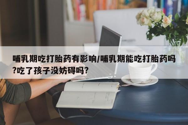 网上怎么购买流产药哺乳期吃打胎药有影响/哺乳期能吃打胎药吗?吃了孩子没妨碍吗?